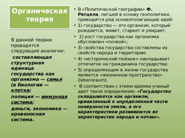 Органическая теория   В «Политической географии» Ф. Ратцеля , легшей в основу геополитики, приводится ряд основополагающих идей: 1) государство — это организм, который рождается, живет, стареет и умирает;  2) рост государства как организма обусловлен «почвой»; 3) свойства государства составлены из свойств народа и территории; 4) «исторический пейзаж» накладывает отпечаток на гражданина государства; 5) определяющим в жизни государства является «жизненное пространство» (lebensraum).  В соответствии с этими идеями ученый дает такое определение: «Государство складывается как организм, привязанный к определенной части поверхности земли, а его характеристики развиваются из характеристик народа и почвы». В данной теории проводятся следующие аналогии:  составляющая структурная единица государства как организма — семья (в биологии — клетка ; полиция — иммунная система ; деньги, экономика — кровеносная система. 