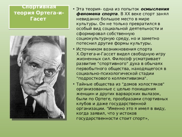 Спортивная теория Ортега-и-Гасет   Эта теория- одна из попыток осмысления феномена спорта . В ХХ веке спорт занял невиданно большое место в мире культуры. Он не только превратился в особый вид социальной деятельности и сформировал собственную социокультурную среду, но и заметно потеснил другие формы культуры. Источником возникновения спорта Х.Ортега-и-Гассет видел свободную игру жизненных сил. Философ усматривает развитие 
