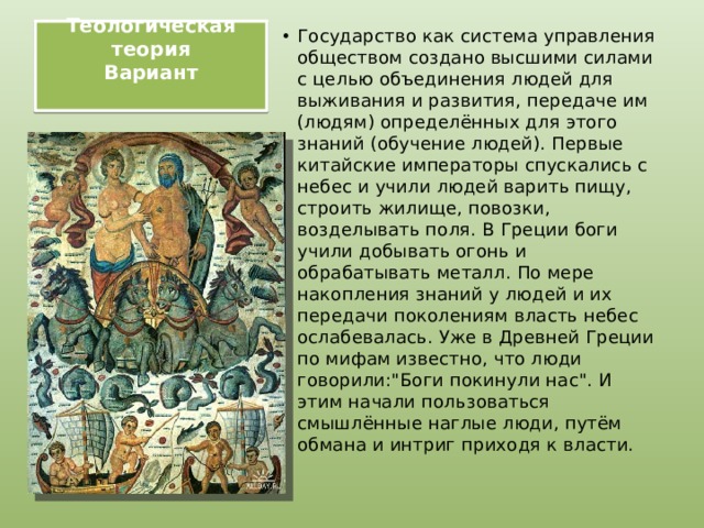 Теологическая теория  Вариант   Государство как система управления обществом создано высшими силами с целью объединения людей для выживания и развития, передаче им (людям) определённых для этого знаний (обучение людей). Первые китайские императоры спускались с небес и учили людей варить пищу, строить жилище, повозки, возделывать поля. В Греции боги учили добывать огонь и обрабатывать металл. По мере накопления знаний у людей и их передачи поколениям власть небес ослабевалась. Уже в Древней Греции по мифам известно, что люди говорили: