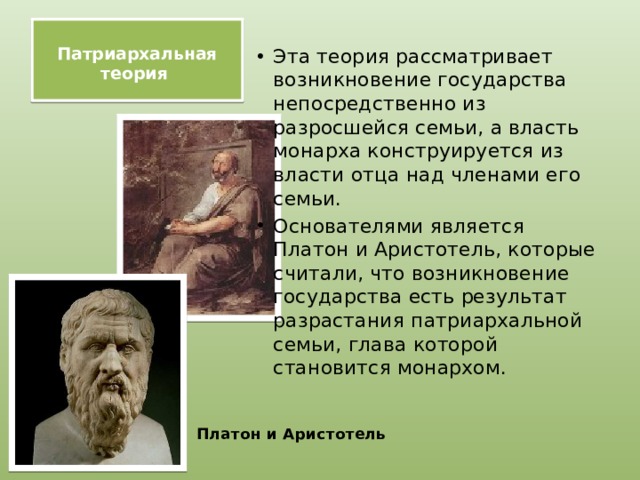  Патриархальная теория   Эта теория рассматривает возникновение государства непосредственно из разросшейся семьи, а власть монарха конструируется из власти отца над членами его семьи. Основателями является Платон и Аристотель, которые считали, что возникновение государства есть результат разрастания патриархальной семьи, глава которой становится монархом.   Платон и Аристотель 