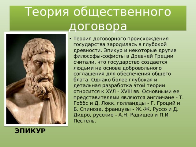 Теория общественного договора Теория договорного происхождения государства зародилась в глубокой древности. Эпикур и некоторые другие философы-софисты в Древней Греции считали, что государство создается людьми на основе добровольного соглашения для обеспечения общего блага. Однако более глубокая и детальная разработка этой теории относится к ХУЛ - XVIII вв. Основными ее представителями являются англичане - Т. Гоббс и Д. Локк, голландцы - Г. Гроций и Б. Спиноза, французы - Ж.-Ж. Руссо и Д. Дидро, русские - А.Н. Радищев и П.И. Пестель.   ЭПИКУР 
