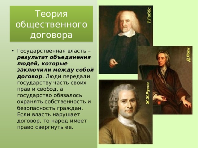 Теория общественного договора Государственная власть – результат объединения людей, которые заключили между собой договор . Люди передали государству часть своих прав и свобод, а государство обязалось охранять собственность и безопасность граждан. Если власть нарушает договор, то народ имеет право свергнуть ее. 