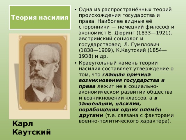 Теория насилия   Одна из распространённых теорий происхождения государства и права. Наиболее видные её сторонники — немецкий философ и экономист Е. Дюринг (1833—1921), австрийский социолог и государствовед Л. Гумплович (1838—1909), К.Каутский (1854—1938) и др. Краеугольный камень теории насилия составляет утверждение о том, что главная причина возникновения государства и права лежит не в социально-экономическом развитии общества и возникновении классов, а в завоевании, насилии, порабощении одних племён другими (т.е. связана с факторами военно-политического характера). Карл Каутский 