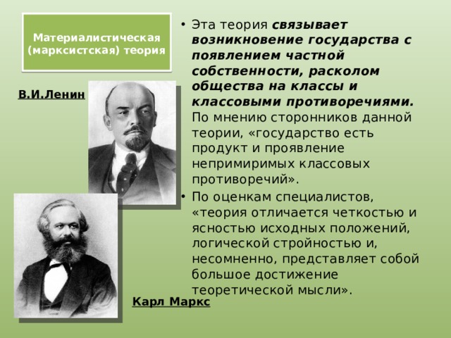    Материалистическая (марксистская) теория   Эта теория связывает возникновение государства с появлением частной собственности, расколом общества на классы и классовыми противоречиями. По мнению сторонников данной теории, «государство есть продукт и проявление непримиримых классовых противоречий». По оценкам специалистов, «теория отличается четкостью и ясностью исходных положений, логической стройностью и, несомненно, представляет собой большое достижение теоретической мысли». В.И.Ленин Карл Маркс 