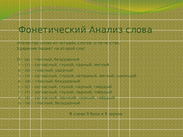 Фонетический Анализ слова   Отечество слово из четырёх слогов: о-те-че-ство, Ударение падает на второй слог О – (а) – гласный, безударный  т – (т) – согласный, глухой, парный, мягкий  е – (е) – гласный, ударный  ч – (ч) – согласный, глухой, непарный, мягкий, шипящий  е – (и) – гласный, безударный  с – (с) – согласный, глухой, парный, твёрдый  т – (т) – согласный, глухой, парный, твёрдый  в – (в) – согласный, звонкий, парный, твёрдый  о – (а) – гласный, безударный. В слове 9 букв и 9 звуков 