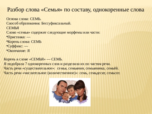 Разбор слова «Семья» по составу, однокоренные слова Основа слова: СЕМЬ. Способ образования: Бессуфиксальный. СЕМЬЯ Слово «семья» содержит следующие морфемы или части: Приставка: — Корень слова: СЕМЬ Суффикс: — Окончание: Я Корень в слове «СЕМЬЯ» — СЕМЬ. Я подобрала 7 однокоренных слов и разделила их по частям речи. Часть речи «существительное»:  семья, семьянин, семьянинка, семьёй. Часть речи «числительное (количественное)»: семь, семьдесят, семьсот. 
