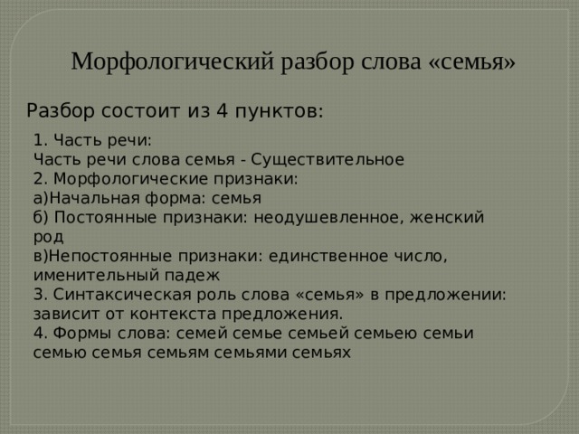 Морфологический разбор слова «семья» Разбор состоит из 4 пунктов: 1. Часть речи: Часть речи слова семья - Существительное 2. Морфологические признаки: а)Начальная форма: семья б) Постоянные признаки: неодушевленное, женский род в)Непостоянные признаки: единственное число, именительный падеж 3. Синтаксическая роль слова «семья» в предложении: зависит от контекста предложения. 4. Формы слова: семей семье семьей семьею семьи семью семья семьям семьями семьях     