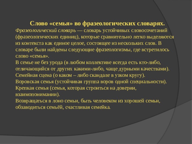 Слово «семья» во фразеологических словарях. Фразеологический словарь  — словарь устойчивых словосочетаний (фразеологических единиц), которые сравнительно легко выделяются из контекста как единое целое, состоящее из нескольких слов. В словаре были найдены следующие фразеологизмы, где встретилось слово «семья». В семье не без урода (в любом коллективе всегда есть кто-либо, отличающийся от других какими-либо, чаще дурными качествами). Семейная сцена (о каком – либо скандале в узком кругу). Воровская семья (устойчивая группа воров одной специальности). Крепкая семья (семья, которая строиться на доверии, взаимопонимании). Возвращаться в лоно семьи, быть человеком из хорошей семьи, обзаводиться семьёй, счастливая семейка. 