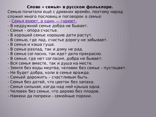 Слово « семья» в русском фольклоре. Семью почитали ещё с древних времён, поэтому народ сложил много пословиц и поговорок о семье:   -  Семья воюет, а один — горюет. - В недружной семье добра не бывает. - Семья – опора счастье. - В хорошей семье хорошие дети растут. - В семью, где лад, счастье дорогу не забывает.  - В семье и каша гуще.   - В семье разлад, так и дому не рад.   - В семье согласно, так идет дело прекрасно.   - В семье, где нет согласия, добра не бывает.   - Вся семья вместе, так и душа на месте.   - Земля без воды мертва, человек без семьи – пустоцвет.   - Не будет добра, коли в семье вражда.   - Семьей дорожить – счастливым быть.   - Семья без детей, что цветок без запаха.   - Семья сильная, когда над ней крыша одна.   - Человек без семьи, что дерево без плодов.   - Намеки да попреки - семейные пороки. 