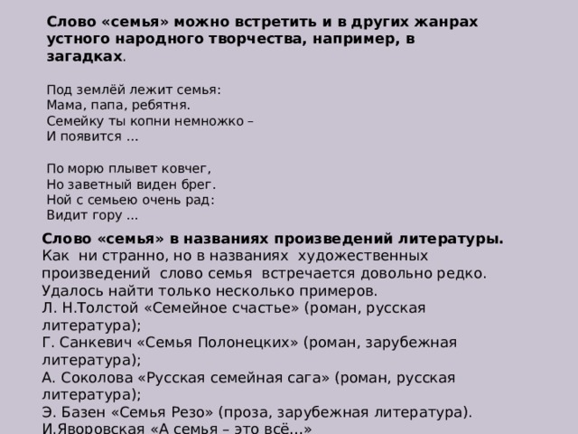 Слово «семья» можно встретить и в других жанрах устного народного творчества, например, в загадках . Под землёй лежит семья:  Мама, папа, ребятня.  Семейку ты копни немножко –  И появится … По морю плывет ковчег,  Но заветный виден брег.  Ной с семьею очень рад:  Видит гору ... Слово «семья» в названиях произведений литературы. Как  ни странно, но в названиях  художественных произведений  слово семья  встречается довольно редко.  Удалось найти только несколько примеров. Л. Н.Толстой «Семейное счастье» (роман, русская литература); Г. Санкевич «Семья Полонецких» (роман, зарубежная литература); А. Соколова «Русская семейная сага» (роман, русская литература); Э. Базен «Семья Резо» (проза, зарубежная литература). И.Яворовская «А семья – это всё…»  