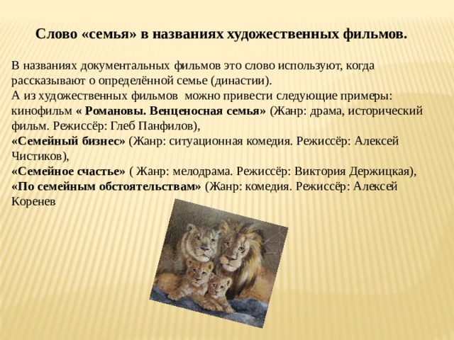 Слово «семья» в названиях художественных фильмов. В названиях документальных фильмов это слово используют, когда рассказывают о определённой семье (династии). А из художественных фильмов  можно привести следующие примеры: кинофильм  « Романовы. Венценосная семья»  (Жанр: драма, исторический фильм. Режиссёр: Глеб Панфилов),  «Семейный бизнес»  (Жанр: ситуационная комедия. Режиссёр: Алексей Чистиков),  «Семейное счастье»  ( Жанр: мелодрама. Режиссёр: Виктория Держицкая),  «По семейным обстоятельствам» (Жанр: комедия. Режиссёр: Алексей Коренев 
