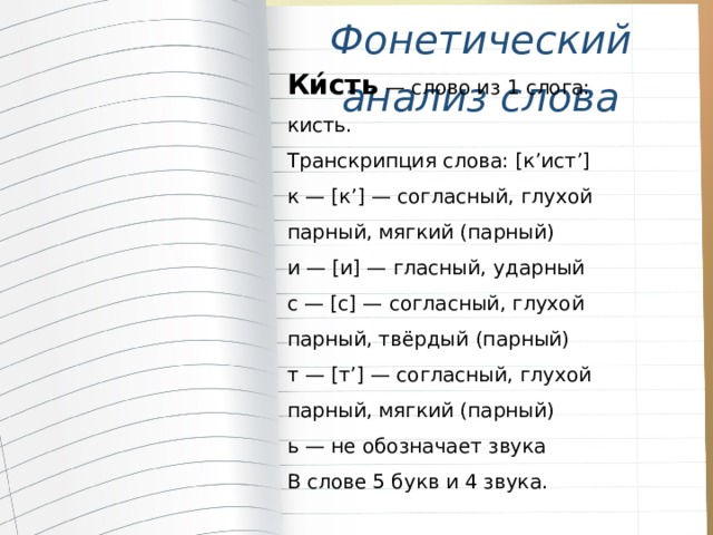 Фонетический анализ слова Ки́сть — слово из 1 слога: кисть.  Транскрипция слова: [к’ист’] к — [к’] — согласный, глухой парный, мягкий (парный) и — [и] — гласный, ударный с — [с] — согласный, глухой парный, твёрдый (парный) т — [т’] — согласный, глухой парный, мягкий (парный) ь — не обозначает звука В слове 5 букв и 4 звука. 