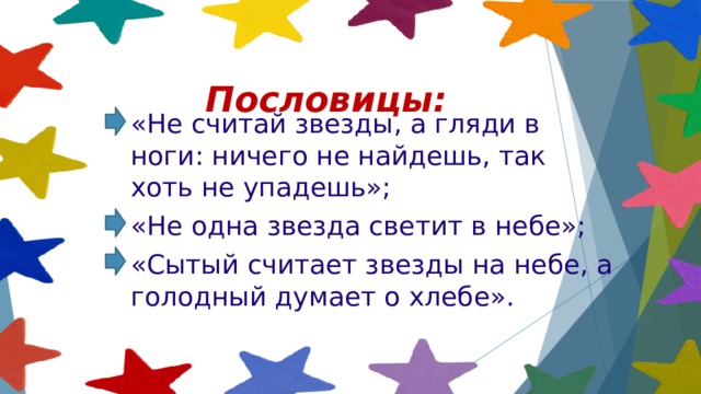 Пословицы: «Не считай звезды, а гляди в ноги: ничего не найдешь, так хоть не упадешь»; «Не одна звезда светит в небе»; «Сытый считает звезды на небе, а голодный думает о хлебе». 