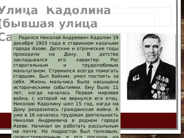 Улица Кадолина  (бывшая улица Садовая) Родился Николай Андреевич Кадолин 19 декабря 1903 года в старинном казачьем городе Азове. Детские и отроческие годы проходили на Дону. В детстве закладывался его характер. Рос старательным и трудолюбивым мальчуганом. Стремился всегда помогать старшим. Был бойким, умел постоять за себя. Жизнь мальчика была насыщена историческими событиями. Ему было 11 лет, когда началась Первая мировая война, с которой не вернулся его отец. Николаю Кадолину шел 15 год, когда на Дону разразилась гражданская война. А уже в 16 началась трудовая деятельность Николая Андреевича в родном городе Азове. Начинал он работать рассыльным на почте. Но подросток был толковым, целеустремленным и его послали на учебу, после чего он вскоре возглавлял уже почтовое отделение. 