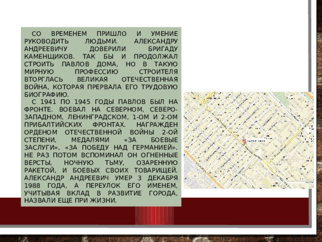 Со временем пришло и умение руководить людьми. Александру Андреевичу доверили бригаду каменщиков. Так бы и продолжал строить Павлов дома, но в такую мирную профессию строителя вторглась Великая Отечественная война, которая прервала его трудовую биографию. С 1941 по 1945 годы Павлов был на фронте. Воевал на Северном, Северо-Западном, Ленинградском, 1-ом и 2-ом Прибалтийских фронтах. Награжден орденом Отечественной войны 2-ой степени, медалями «За боевые заслуги», «За победу над Германией». Не раз потом вспоминал он огненные версты, ночную тьму, озаренную ракетой, и боевых своих товарищей. Александр Андреевич умер 3 декабря 1988 года, а переулок его именем, учитывая вклад в развитие города, назвали еще при жизни. 