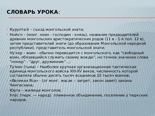 Словарь урока :   Курулта′й – съезд монгольской знати; Нойо′н – (монг. ноен - господин - князь), название предводителей древних монгольских аристократических родов (11 в - 1-я пол. 12 в), затем представителей знати (до образования Монгольской народной республики). представитель монгольской знати; Ну′кер – воин   - обычно переводится с монгольского, как 
