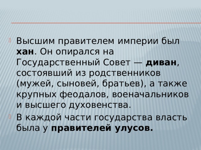 Высшим правителем империи был хан . Он опирался на Государственный Совет — диван , состоявший из родственников (мужей, сыновей, братьев), а также крупных феодалов, военачальников и высшего духовенства. В каждой части государства власть была у правителей улусов. 
