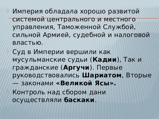 Империя обладала хорошо развитой системой центрального и местного управления, Таможенной Службой, сильной Армией, судебной и налоговой властью. Суд в Империи вершили как мусульманские судьи ( Кадии ), Так и гражданские ( Аргучи ). Первые руководствовались Шариатом , Вторые — законами «Великой Ясы». Контроль над сбором дани осуществляли баскаки . 