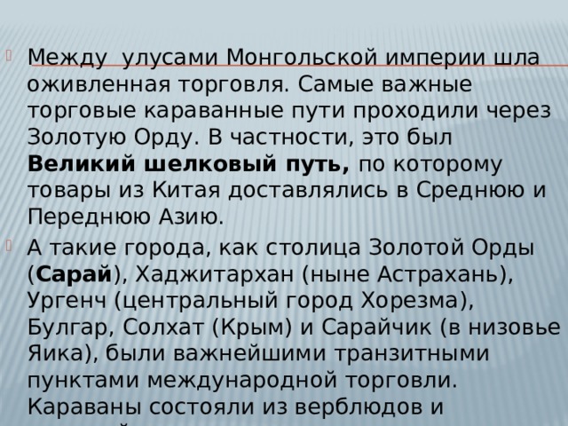 Между улусами Монгольской империи шла оживленная торговля. Самые важные торговые караванные пути проходили через Золотую Орду. В частности, это был Великий шелковый путь, по которому товары из Китая доставлялись в Среднюю и Переднюю Азию. А такие города, как столица Золотой Орды ( Сарай ), Хаджитархан (ныне Астрахань), Ургенч (центральный город Хорезма), Булгар, Солхат (Крым) и Сарайчик (в низовье Яика), были важнейшими транзитными пунктами международной торговли. Караваны состояли из верблюдов и лошадей. 