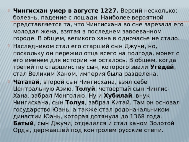 Чингисхан умер в августе 1227. Версий несколько: болезнь, падение с лошади. Наиболее вероятной представляется та, что Чингисхана во сне зарезала его молодая жена, взятая в последнем завоеванном городе. В общем, великого хана в одночасье не стало. Наследником стал его старший сын Джучи, но, поскольку он пережил отца всего на полгода, монет с его именем для истории не осталось. В общем, когда третий по старшинству сын, которого звали Угедей , стал Великим Ханом, империя была разделена. Чагатай , второй сын Чингисхана, взял себе Центральную Азию. Толуй , четвертый сын Чингис-Хана, забрал Монголию. Ну и Хубилай , внук Чингисхана, сын Толуя , забрал Китай. Там он основал государство Юань, а также стал родоначальником династии Юань, которая дотянула до 1368 года. Батый , сын Джучи, отделился и стал ханом Золотой Орды, державшей под контролем русские степи. 