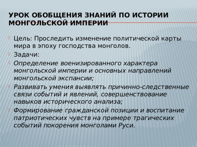 Урок обобщения знаний по истории монгольской империи Цель: Проследить изменение политической карты мира в эпоху господства монголов. Задачи: Определение военизированного характера монгольской империи и основных направлений монгольской экспансии; Развивать умения выявлять причинно-следственные связи событий и явлений, совершенствование навыков исторического анализа; Формирование гражданской позиции и воспитание патриотических чувств на примере трагических событий покорения монголами Руси. 