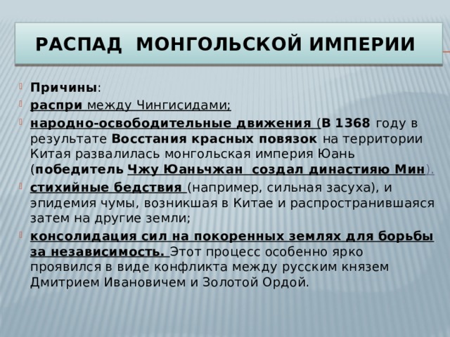 Распад Монгольской империи Причины : распри между Чингисидами; народно-освободительные движения ( В 1368 году в результате  Восстания красных повязок  на территории Китая развалилась монгольская империя Юань ( победитель  Чжу Юаньчжан создал династияю Мин ). стихийные бедствия (например, сильная засуха), и эпидемия чумы, возникшая в Китае и распространившаяся затем на другие земли; консолидация сил на покоренных землях для борьбы за независимость. Этот процесс особенно ярко проявился в виде конфликта между русским князем Дмитрием Ивановичем и Золотой Ордой. 