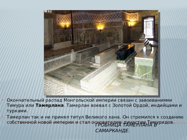 Окончательный распад Монгольской империи связан с завоеваниями Тимура или Тамерлана . Тамерлан воевал с Золотой Ордой, индийцами и турками. Тамерлан так и не принял титул Великого хана. Он стремился к созданию собственной новой империи и стал основателем династии Тимуридов. ГРобница Тамерлана в Самарканде. 