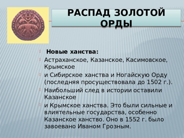 Распад Золотой орды  Новые ханства: Астраханское, Казанское, Касимовское, Крымское и Сибирское ханства и Ногайскую Орду (последняя просуществовала до 1502 г.). Наибольший след в истории оставили Казанское и Крымское ханства. Это были сильные и влиятельные государства, особенно Казанское ханство. Оно в 1552 г. было завоевано Иваном Грозным.   