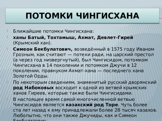 Потомки чингисхана Ближайшие потомки Чингисхана: ханы Батый, Тохтамыш, Ахмат, Девлет-Гирей (Крымский хан). Симеон Бекбулатович, возведённый в 1575 году Иваном Грозным, как считают — потехи ради, на царский престол (а через год низвергнутый), был Чингисидом, потомком Чингисхана в 14 поколении и потомком Джучи в 12 поколении, правнуком Ахмат-хана — последнего хана Золотой Орды. По некоторым сведениям, знаменитый русский дворянский род Набоковых восходит к одной из ветвей крымских ханов Гиреев, которые также были Чингисидами. В настоящее время самой многочисленной ветвью Чингисидов является казахский род Торе . Чуть более ста лет назад к ему принадлежали более 28 тысяч казахов. Любопытно, что они также Джучиды, как и Симеон Бекбулатович. 