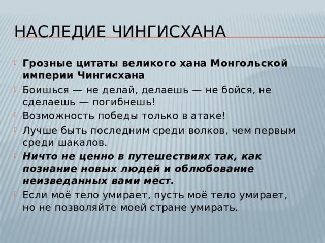 Наследие чингисхана Грозные цитаты великого хана Монгольской империи Чингисхана Боишься — не делай, делаешь — не бойся, не сделаешь — погибнешь! Возможность победы только в атаке! Лучше быть последним среди волков, чем первым среди шакалов. Ничто не ценно в путешествиях так, как познание новых людей и облюбование неизведанных вами мест. Если моё тело умирает, пусть моё тело умирает, но не позволяйте моей стране умирать. 