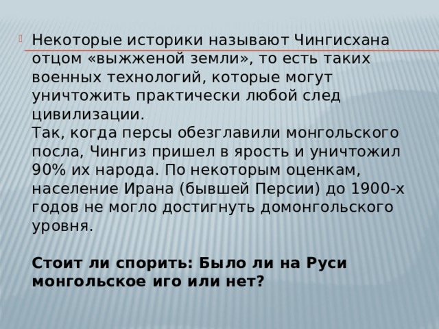 Некоторые историки называют Чингисхана отцом «выжженой земли», то есть таких военных технологий, которые могут уничтожить практически любой след цивилизации.  Так, когда персы обезглавили монгольского посла, Чингиз пришел в ярость и уничтожил 90% их народа. По некоторым оценкам, население Ирана (бывшей Персии) до 1900-х годов не могло достигнуть домонгольского уровня.   Стоит ли спорить: Было ли на Руси монгольское иго или нет? 
