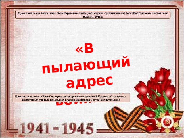 «В пылающий  адрес войны…» Муниципальное бюджетное общеобразовательное учреждение средняя школа №5 г.Волгодонска, Ростовская область, 2018г . Письма школьников Ване Солнцеву, после прочтения повести В.Катаева «Сын полка». Подготовила учитель начальных классов Васильева Светлана Анатольевна 