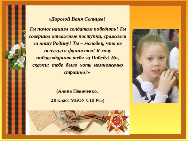  «Дорогой Ваня Солнцев! Ты помог нашим солдатам победить! Ты совершал отважные поступки, сражался за нашу Родину! Ты – молодец, что не испугался фашистов! Я хочу поблагодарить тебя за Победу! Но, скажи: тебе было хоть немножечко страшно?»  (Алина Новиченко, 2В класс МБОУ СШ №5)    