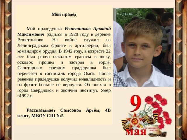  Мой прадед     Мой прадедушка Решетников Аркадий Максимович  родился в 1920 году в деревне Решетниково. На войне служил на Ленинградском фронте в артиллерии, был командиром орудия. В 1942 году, в возрасте 22 лет был ранен осколком гранаты в щеку, осколок прошел и застрял в горле. Санитарным поездом прадедушка был перевезён в госпиталь города Омск. После ранения прадедушка получил инвалидность и на фронт больше не вернулся. Он поехал в город Свердловск и окончил институт. Умер в1992 г. Рассказывает Самсонов Артём, 4В класс, МБОУ СШ №5  