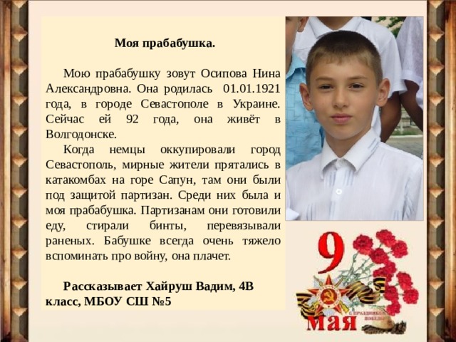  Моя прабабушка.  Мою прабабушку зовут Осипова Нина Александровна. Она родилась 01.01.1921 года, в городе Севастополе в Украине. Сейчас ей 92 года, она живёт в Волгодонске. Когда немцы оккупировали город Севастополь, мирные жители прятались в катакомбах на горе Сапун, там они были под защитой партизан. Среди них была и моя прабабушка. Партизанам они готовили еду, стирали бинты, перевязывали раненых. Бабушке всегда очень тяжело вспоминать про войну, она плачет. Рассказывает Хайруш Вадим, 4В класс, МБОУ СШ №5 