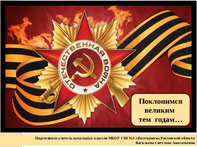 Поклонимся великим тем годам… Подготовила учитель начальных классов МБОУ СШ №5 г.Волгодонска Ростовской области Васильева Светлана Анатольевна 
