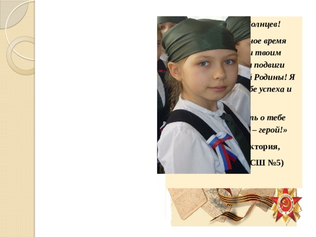 «Дорогой Ваня Солнцев! Мы живём в мирное время благодаря тебе и твоим товарищам. Твои подвиги бесценны для нашей Родины! Я хочу пожелать тебе успеха и здоровья! Мы будем помнить о тебе всегда. Ты для нас – герой!» (Панкратова Виктория, 1В класс МБОУ СШ №5)    