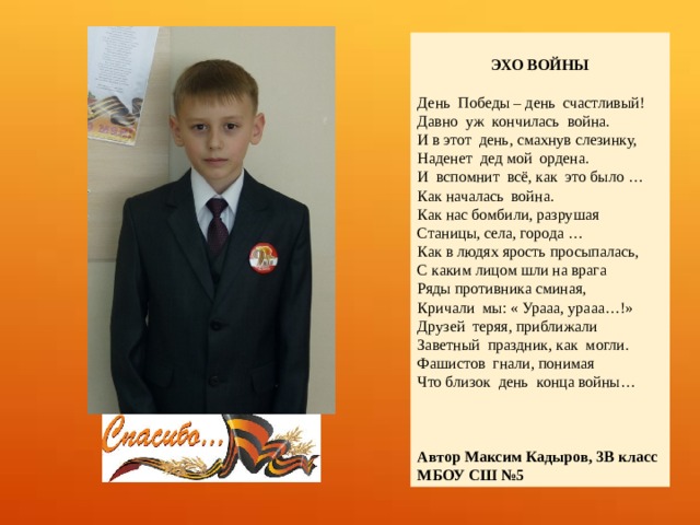  ЭХО ВОЙНЫ  День Победы – день счастливый! Давно уж кончилась война. И в этот день, смахнув слезинку, Наденет дед мой ордена. И вспомнит всё, как это было … Как началась война. Как нас бомбили, разрушая Станицы, села, города … Как в людях ярость просыпалась, С каким лицом шли на врага Ряды противника сминая, Кричали мы: « Урааа, урааа…!» Друзей теряя, приближали Заветный праздник, как могли. Фашистов гнали, понимая Что близок день конца войны… Автор Максим Кадыров, 3В класс МБОУ СШ №5 