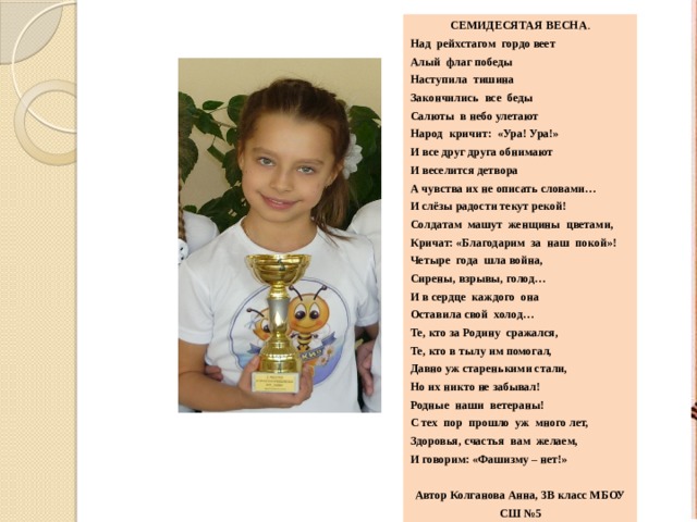 Семидесятая весна . Над рейхстагом гордо веет Алый флаг победы Наступила тишина Закончились все беды Салюты в небо улетают Народ кричит: «Ура! Ура!» И все друг друга обнимают И веселится детвора А чувства их не описать словами… И слёзы радости текут рекой! Солдатам машут женщины цветами, Кричат: «Благодарим за наш покой»! Четыре года шла война, Сирены, взрывы, голод… И в сердце каждого она Оставила свой холод… Те, кто за Родину сражался, Те, кто в тылу им помогал, Давно уж старенькими стали, Но их никто не забывал! Родные наши ветераны! С тех пор прошло уж много лет, Здоровья, счастья вам желаем, И говорим: «Фашизму – нет!»  Автор Колганова Анна, 3В класс МБОУ СШ №5 