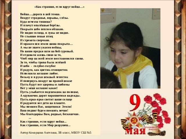 «Как страшно, если вдруг война…»  Война.....дорога в ней темна. Вокруг страданья, взрывы, слёзы. Куда исчезла тишина? И плачут опалённые берёзы. Покрыто небо пеплом облаков. Не видно солнца, и луны не видно. Не слышно пенья птиц И стрекота сверчков. И мраком вся земля наша покрыта… А мы не знаем ужасов войны, Но наши предки шли на бой суровый. И отдавали жизнь свою за то, Чтоб мир на всей земле восстановился снова. За то, чтобы трава была зелёной И небо - голубое-голубое И радуга, как цветик-семицветик Исполнила желание любое. Возьму я в руки нежный лепесток И повернусь вокруг на правой ножке Пусть будут все здоровы и любимы Вот у меня желание какое! Пусть улыбается подснежник на полянке, А одуванчик дарит парашютики надежды. Пусть ярко-ярко светит наше солнце И радуются все дети на планете. Мы помним Вас, защитники Земли! Ваш подвиг будем помнить вечно! Мы благодарны Вам, родные, бесконечно.  ... Как страшно, если вдруг война... Как страшно, если Мир разрушен... Автор Комарцова Ангелина, 3В класс, МБОУ СШ №5 