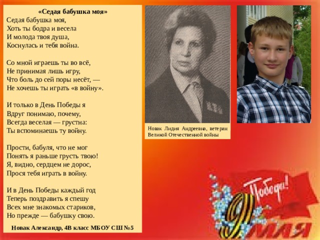 «Седая бабушка моя» Седая бабушка моя, Хоть ты бодра и весела И молода твоя душа, Коснулась и тебя война. Со мной играешь ты во всё, Не принимая лишь игру, Что боль до сей поры несёт, — Не хочешь ты играть «в войну». И только в День Победы я Вдруг понимаю, почему, Всегда веселая — грустна: Ты вспоминаешь ту войну. Прости, бабуля, что не мог Понять я раньше грусть твою! Я, видно, сердцем не дорос, Прося тебя играть в войну. И в День Победы каждый год Теперь поздравить я спешу Всех мне знакомых стариков, Но прежде — бабушку свою. Новак Александр, 4В класс МБОУ СШ №5 Новак Лидия Андреевна, ветеран Великой Отечественной войны 
