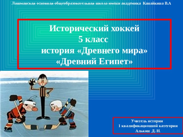 Лашманская основная общеобразовательная школа имени академика Канайкина В.А  Исторический хоккей 5 класс история «Древнего мира» «Древний Египет»  Учитель истории 1 квалификационной категории Алькин Д. Н . 