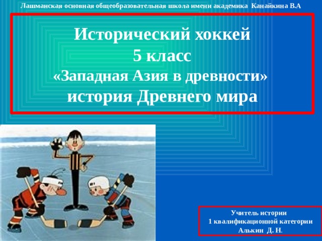 Лашманская основная общеобразовательная школа имени академика Канайкина В.А Исторический хоккей 5 класс «Западная Азия в древности» история Древнего мира Учитель истории 1 квалификационной категории Алькин Д. Н . 