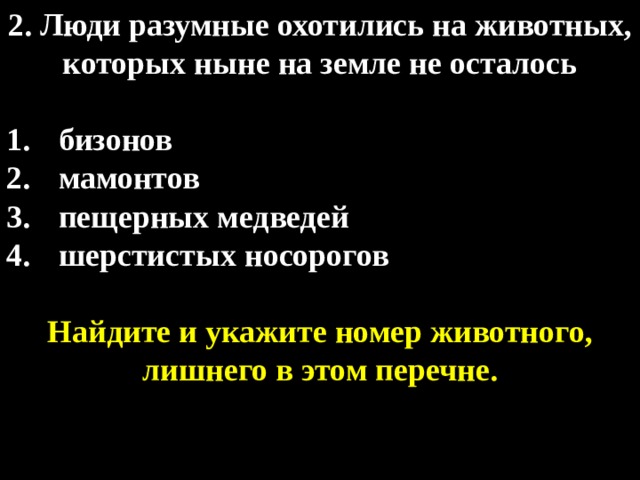 2. Люди разумные охотились на животных, которых ныне на земле не осталось  бизонов мамонтов пещерных медведей шерстистых носорогов  Найдите и укажите номер животного, лишнего в этом перечне. 