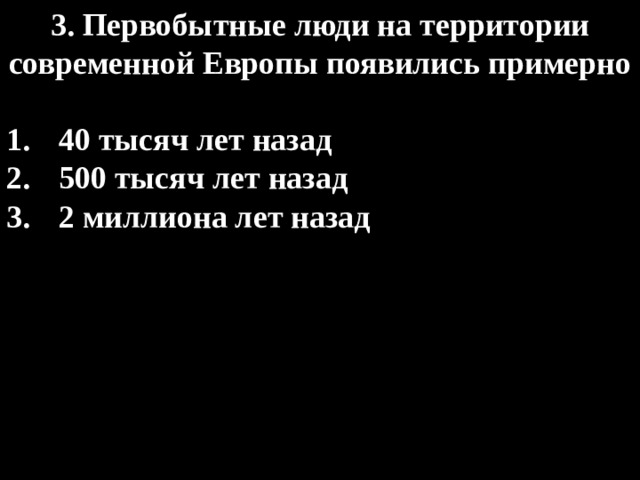 3. Первобытные люди на территории современной Европы появились примерно  40 тысяч лет назад 500 тысяч лет назад 2 миллиона лет назад 