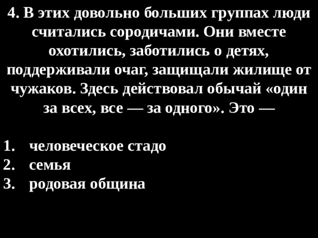 4. В этих довольно больших группах люди считались сородичами. Они вместе охотились, заботились о детях, поддерживали очаг, защищали жилище от чужаков. Здесь действовал обычай «один за всех, все — за одного». Это —  человеческое стадо семья родовая община 