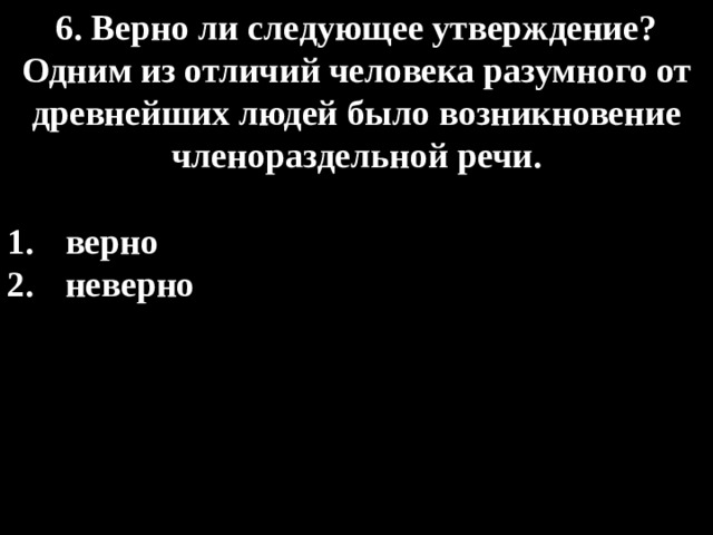 6. Верно ли следующее утверждение? Одним из отличий человека разумного от древнейших людей было возникновение членораздельной речи.  верно  неверно 