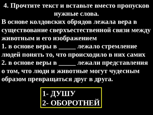4. Прочтите текст и вставьте вместо пропусков нужные слова. В основе колдовских обрядов лежала вера в существование сверхъестественной связи между животным и его изображением 1. в основе веры в _____ лежало стремление людей понять то, что происходило в них самих 2. в основе веры в _____ лежали представления о том, что люди и животные могут чудесным образом превращаться друг в друга. 1- ДУШУ 2- ОБОРОТНЕЙ 