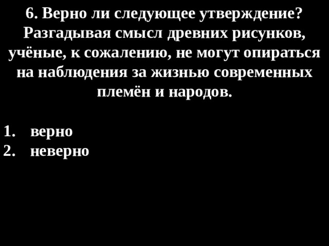 6. Верно ли следующее утверждение? Разгадывая смысл древних рисунков, учёные, к сожалению, не могут опираться на наблюдения за жизнью современных  племён и народов.  верно  неверно 