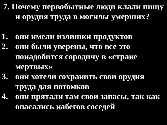 7. Почему первобытные люди клали пищу и орудия труда в могилы умерших?  они имели излишки продуктов они были уверены, что все это понадобится сородичу в «стране мертвых» они хотели сохранить свои орудия труда для потомков они прятали там свои запасы, так как опасались набегов соседей 